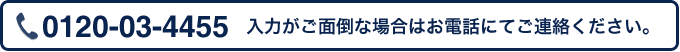 入力がご面倒な場合はお電話にてご連絡ください。 0120-03-4455